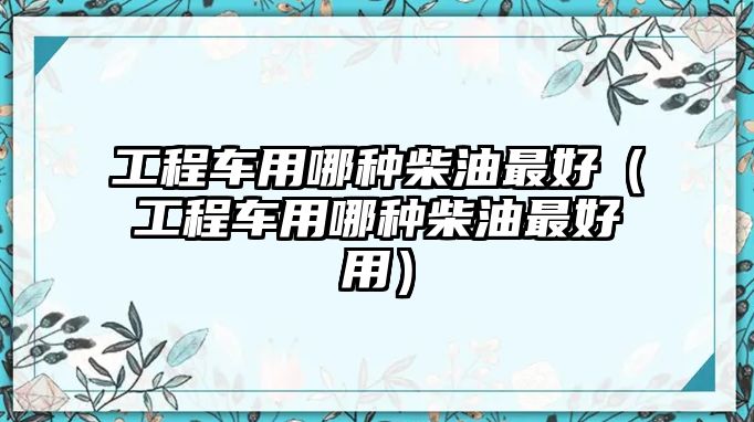 工程車用哪種柴油最好（工程車用哪種柴油最好用）