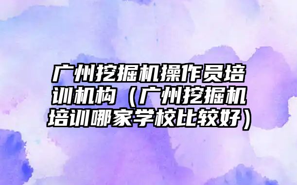 廣州挖掘機操作員培訓(xùn)機構(gòu)（廣州挖掘機培訓(xùn)哪家學(xué)校比較好）