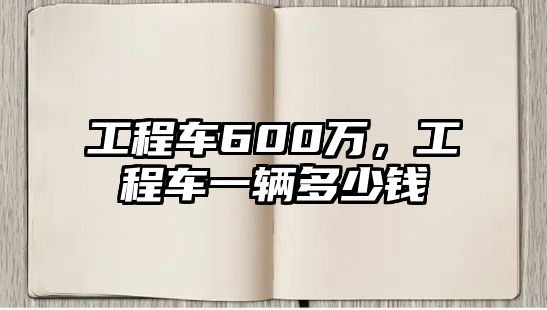 工程車600萬，工程車一輛多少錢