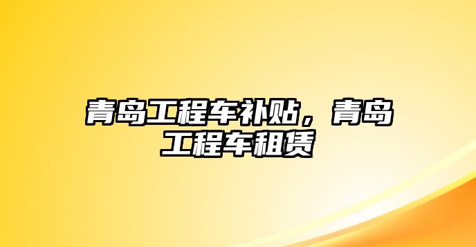 青島工程車補貼，青島工程車租賃