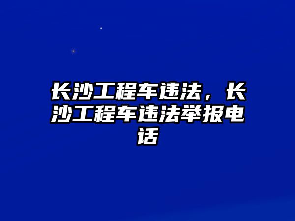 長沙工程車違法，長沙工程車違法舉報(bào)電話