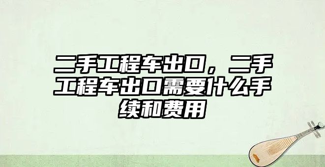 二手工程車出口，二手工程車出口需要什么手續(xù)和費用