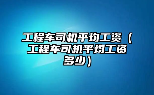 工程車司機(jī)平均工資（工程車司機(jī)平均工資多少）