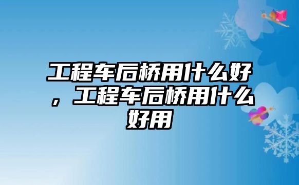 工程車后橋用什么好，工程車后橋用什么好用