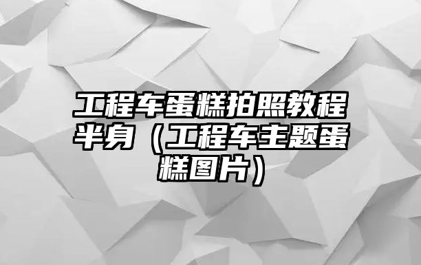 工程車(chē)蛋糕拍照教程半身（工程車(chē)主題蛋糕圖片）