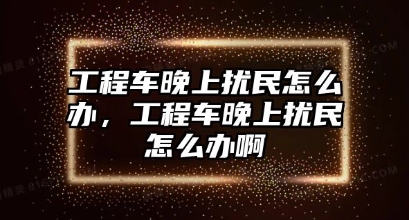 工程車晚上擾民怎么辦，工程車晚上擾民怎么辦啊