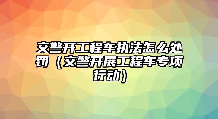 交警開工程車執(zhí)法怎么處罰（交警開展工程車專項行動）