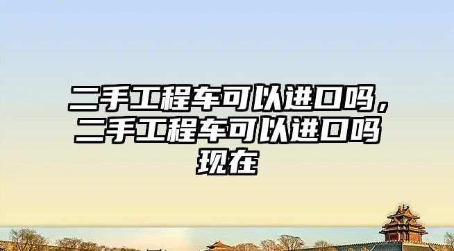 二手工程車可以進(jìn)口嗎，二手工程車可以進(jìn)口嗎現(xiàn)在