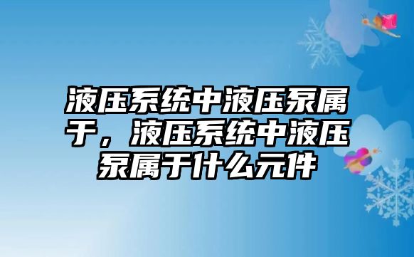 液壓系統(tǒng)中液壓泵屬于，液壓系統(tǒng)中液壓泵屬于什么元件