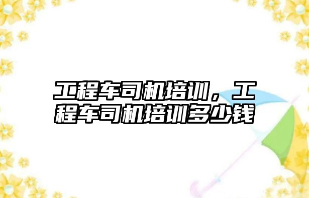 工程車司機培訓(xùn)，工程車司機培訓(xùn)多少錢