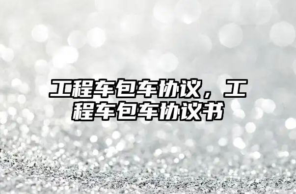 工程車包車協(xié)議，工程車包車協(xié)議書