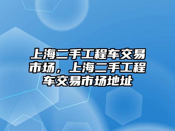 上海二手工程車交易市場(chǎng)，上海二手工程車交易市場(chǎng)地址