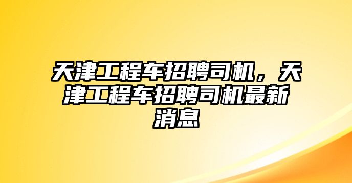 天津工程車招聘司機，天津工程車招聘司機最新消息