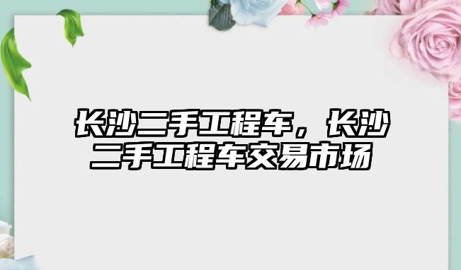 長沙二手工程車，長沙二手工程車交易市場