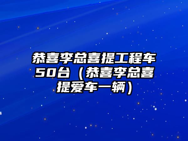 恭喜李總喜提工程車50臺(tái)（恭喜李總喜提愛車一輛）