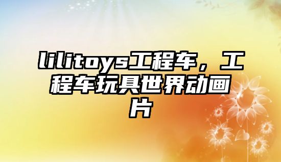 lilitoys工程車，工程車玩具世界動畫片