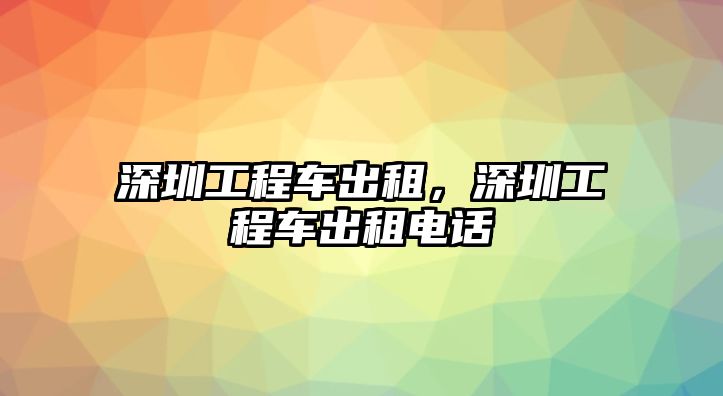 深圳工程車出租，深圳工程車出租電話