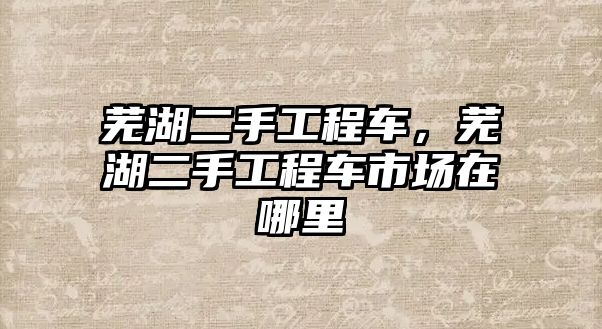 蕪湖二手工程車，蕪湖二手工程車市場在哪里