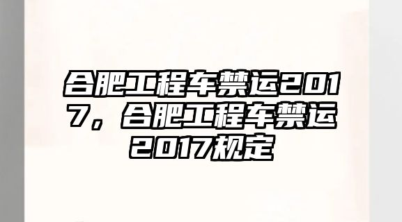 合肥工程車禁運2017，合肥工程車禁運2017規(guī)定