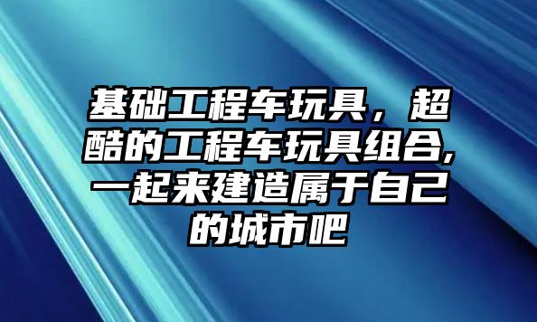 基礎工程車玩具，超酷的工程車玩具組合,一起來建造屬于自己的城市吧