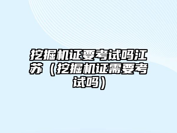 挖掘機證要考試嗎江蘇（挖掘機證需要考試嗎）