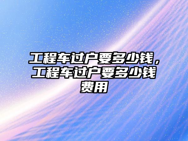 工程車過戶要多少錢，工程車過戶要多少錢費(fèi)用