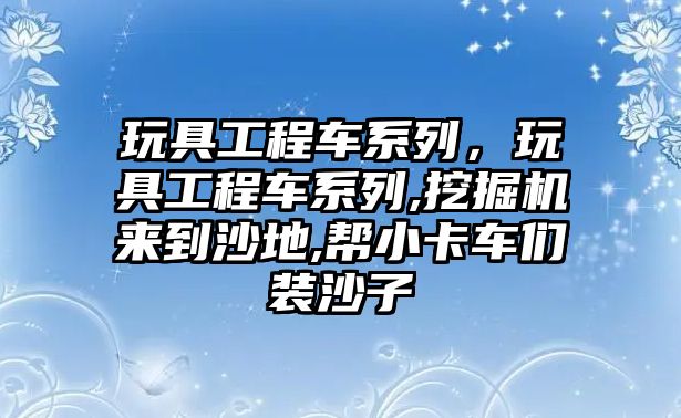 玩具工程車系列，玩具工程車系列,挖掘機來到沙地,幫小卡車們裝沙子