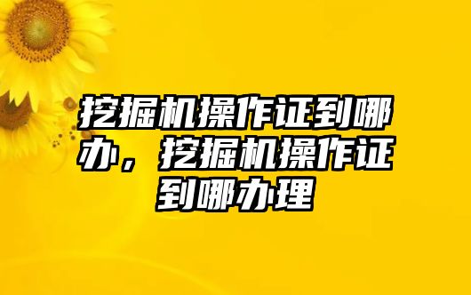 挖掘機(jī)操作證到哪辦，挖掘機(jī)操作證到哪辦理