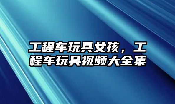 工程車玩具女孩，工程車玩具視頻大全集