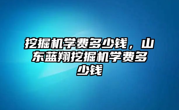 挖掘機學費多少錢，山東藍翔挖掘機學費多少錢