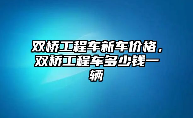 雙橋工程車新車價格，雙橋工程車多少錢一輛