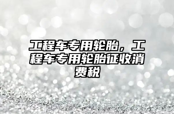 工程車專用輪胎，工程車專用輪胎征收消費(fèi)稅