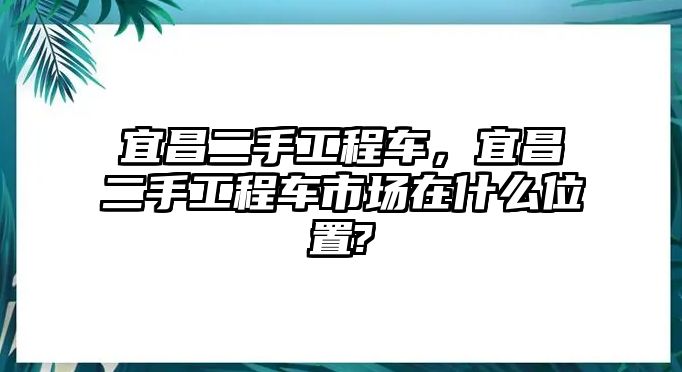 宜昌二手工程車，宜昌二手工程車市場(chǎng)在什么位置?