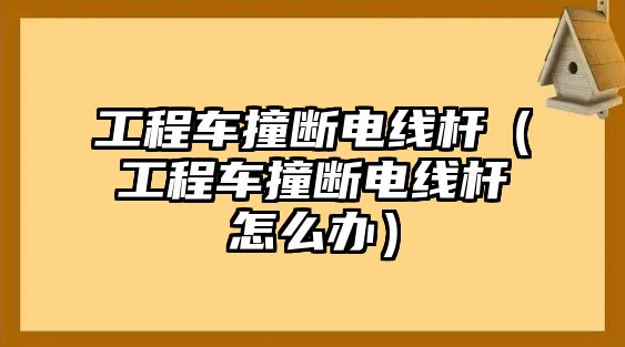 工程車撞斷電線桿（工程車撞斷電線桿怎么辦）