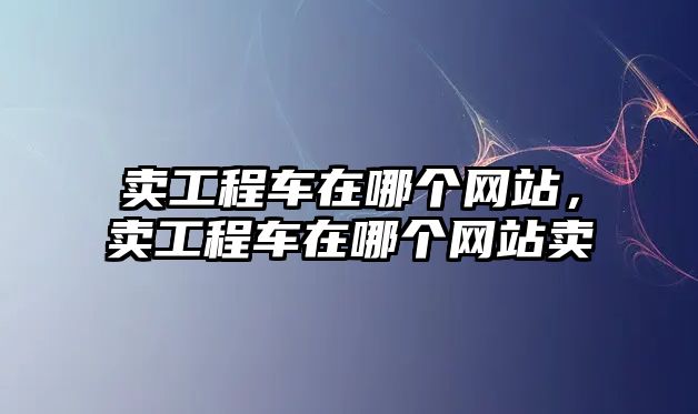 賣工程車在哪個網(wǎng)站，賣工程車在哪個網(wǎng)站賣