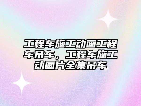 工程車施工動畫工程車吊車，工程車施工動畫片全集吊車