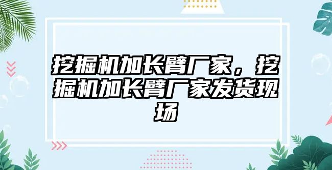 挖掘機加長臂廠家，挖掘機加長臂廠家發(fā)貨現(xiàn)場