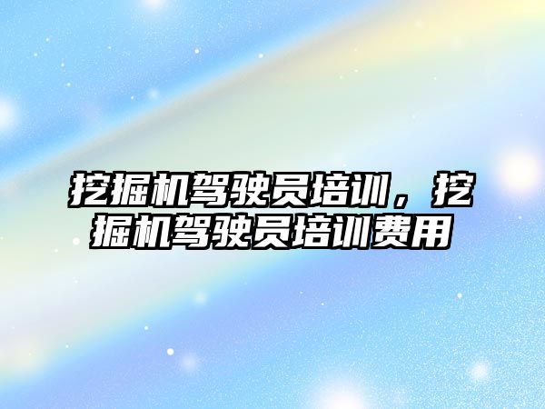 挖掘機駕駛員培訓，挖掘機駕駛員培訓費用