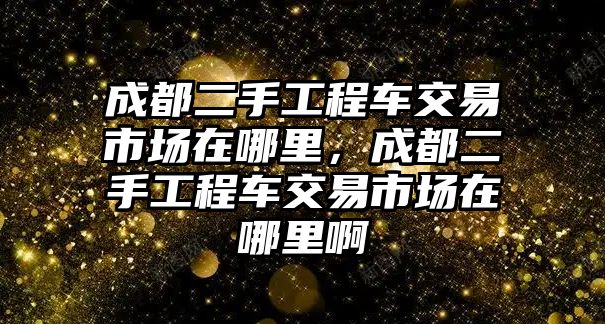 成都二手工程車交易市場在哪里，成都二手工程車交易市場在哪里啊