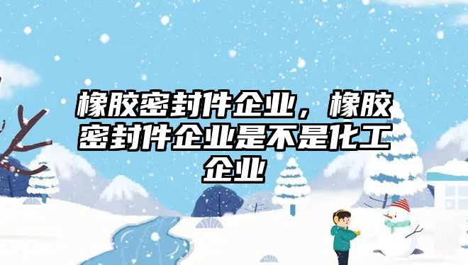 橡膠密封件企業(yè)，橡膠密封件企業(yè)是不是化工企業(yè)