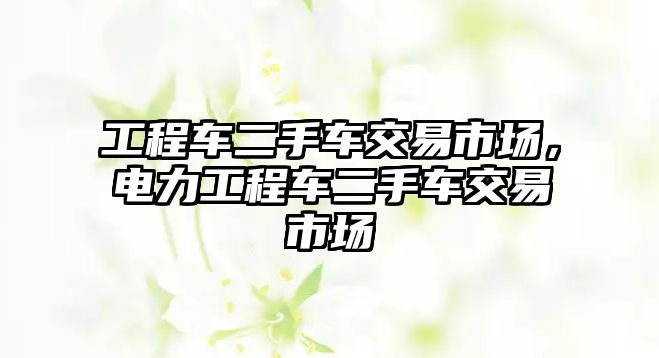 工程車二手車交易市場，電力工程車二手車交易市場