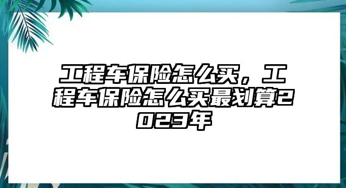 工程車保險怎么買，工程車保險怎么買最劃算2023年