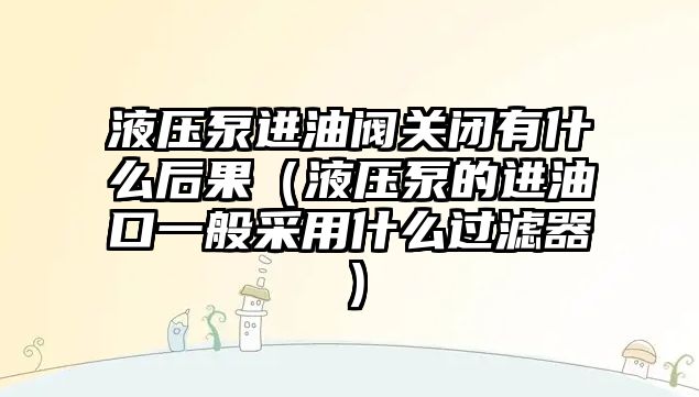 液壓泵進油閥關閉有什么后果（液壓泵的進油口一般采用什么過濾器）