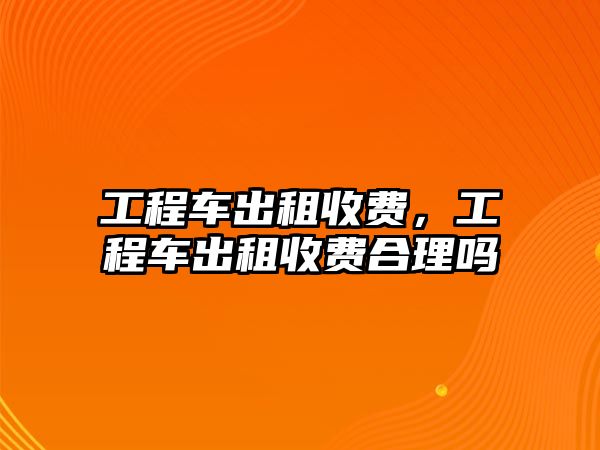 工程車出租收費，工程車出租收費合理嗎