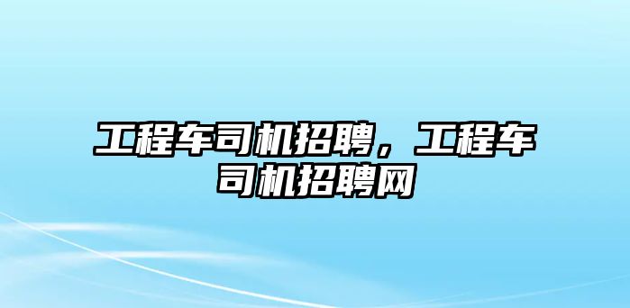 工程車司機招聘，工程車司機招聘網(wǎng)