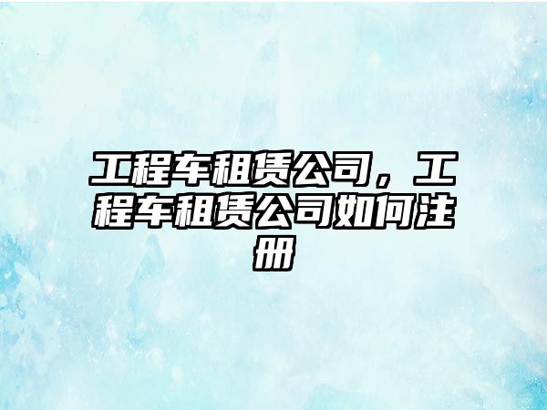 工程車租賃公司，工程車租賃公司如何注冊(cè)