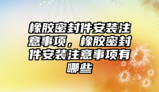 橡膠密封件安裝注意事項，橡膠密封件安裝注意事項有哪些