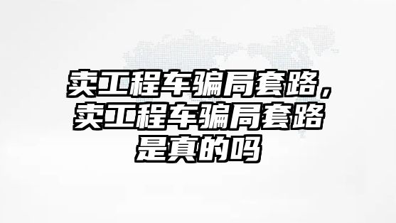 賣工程車騙局套路，賣工程車騙局套路是真的嗎