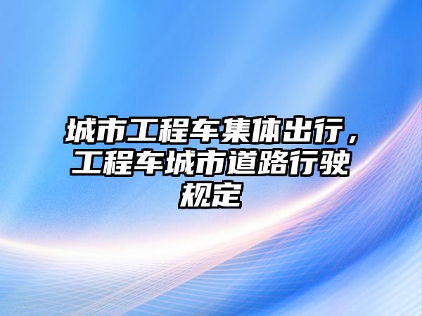 城市工程車集體出行，工程車城市道路行駛規(guī)定