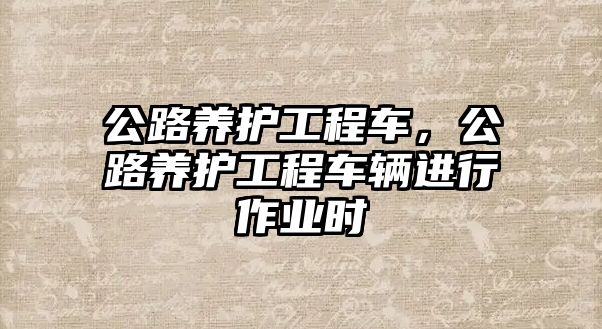 公路養(yǎng)護工程車，公路養(yǎng)護工程車輛進行作業(yè)時